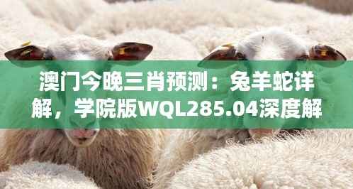 澳门今晚三肖预测:兔羊蛇详解,学院版WQL285.04深度解析