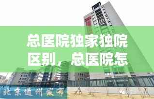 总医院独家独院区别,总医院怎么样
