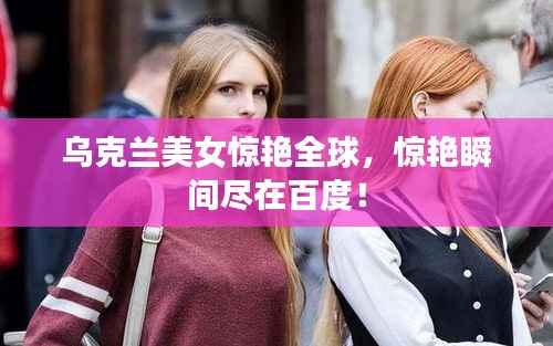 乌克兰美女惊艳全球,惊艳瞬间尽在百度!