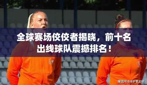 全球赛场佼佼者揭晓，前十名出线球队震撼排名！