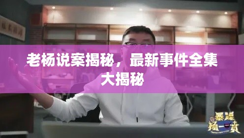老杨说案揭秘,最新事件全集大揭秘