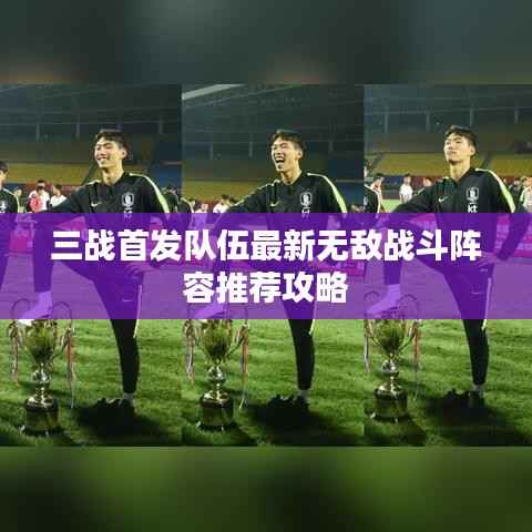 三战首发队伍最新无敌战斗阵容推荐攻略