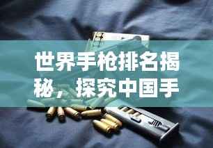 世界手枪排名揭秘，探究中国手枪产业的地位与前景