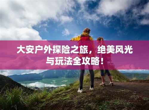 大安户外探险之旅，绝美风光与玩法全攻略！